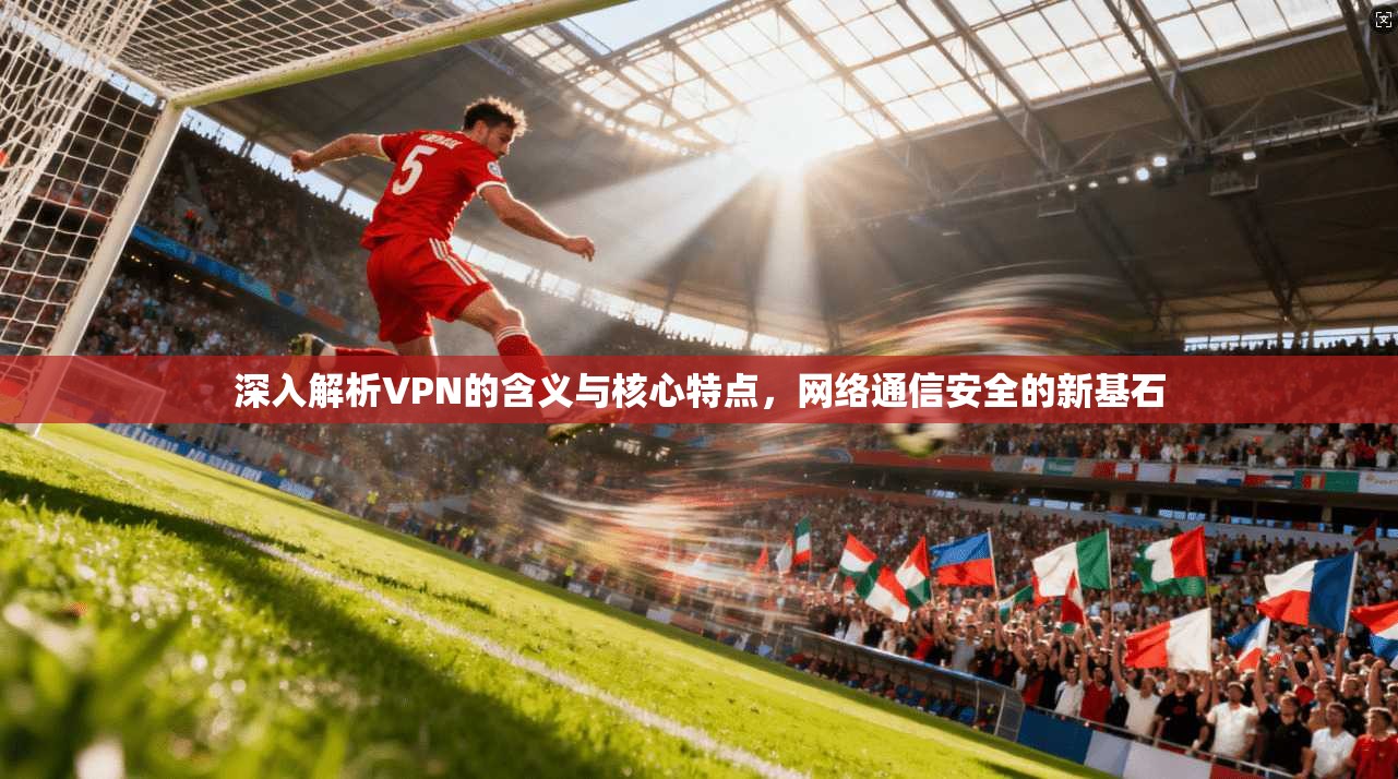 深入解析VPN的含义与核心特点，网络通信安全的新基石