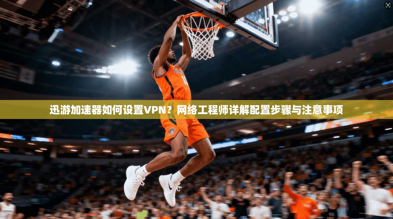 迅游加速器如何设置VPN？网络工程师详解配置步骤与注意事项