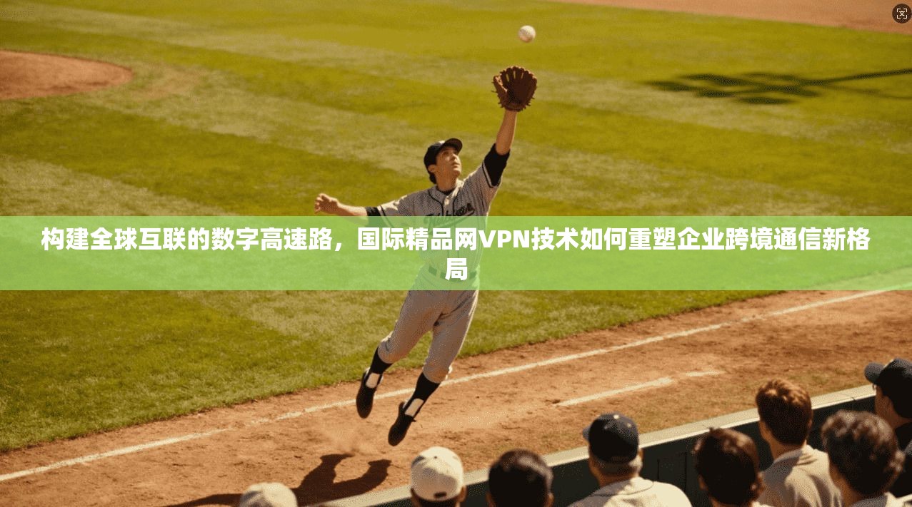 构建全球互联的数字高速路，国际精品网VPN技术如何重塑企业跨境通信新格局