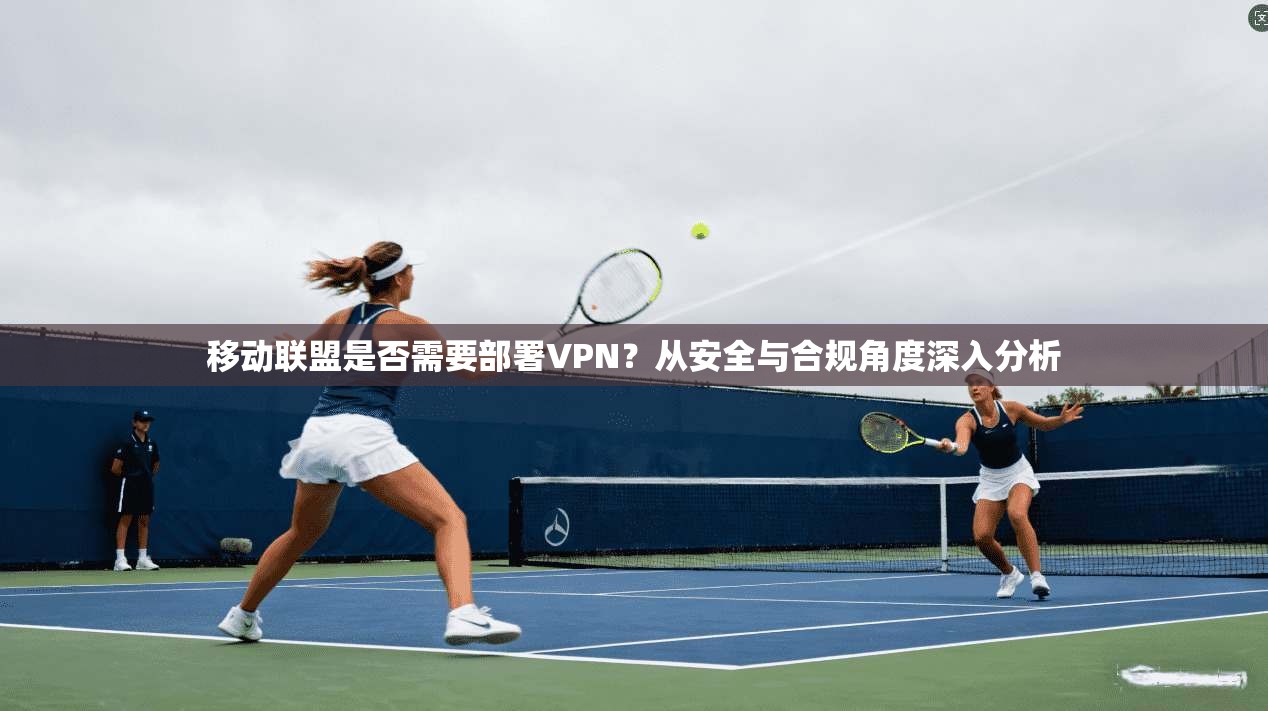 移动联盟是否需要部署VPN？从安全与合规角度深入分析