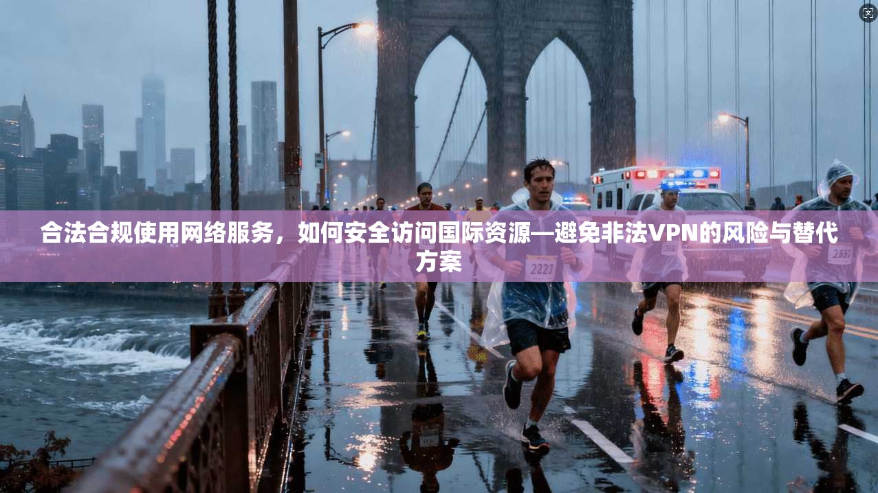 合法合规使用网络服务，如何安全访问国际资源—避免非法VPN的风险与替代方案