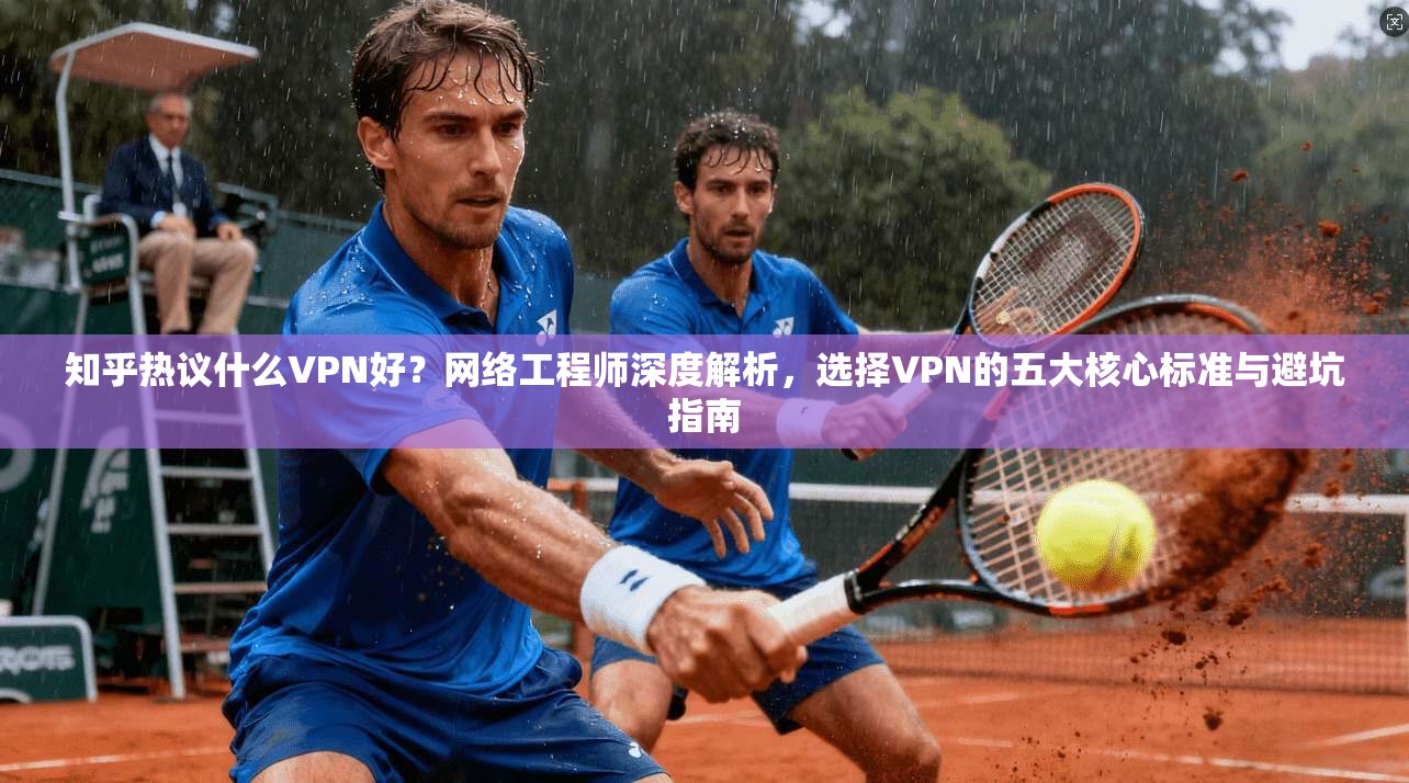 知乎热议什么VPN好？网络工程师深度解析，选择VPN的五大核心标准与避坑指南