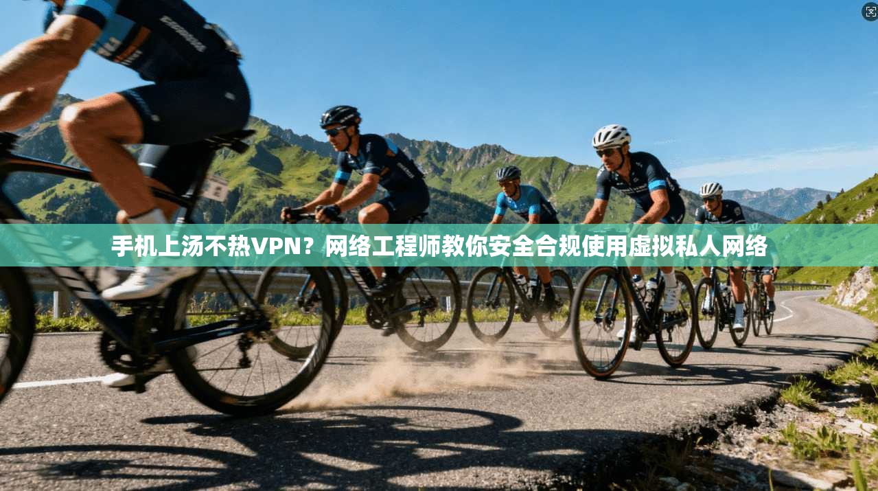 手机上汤不热VPN？网络工程师教你安全合规使用虚拟私人网络