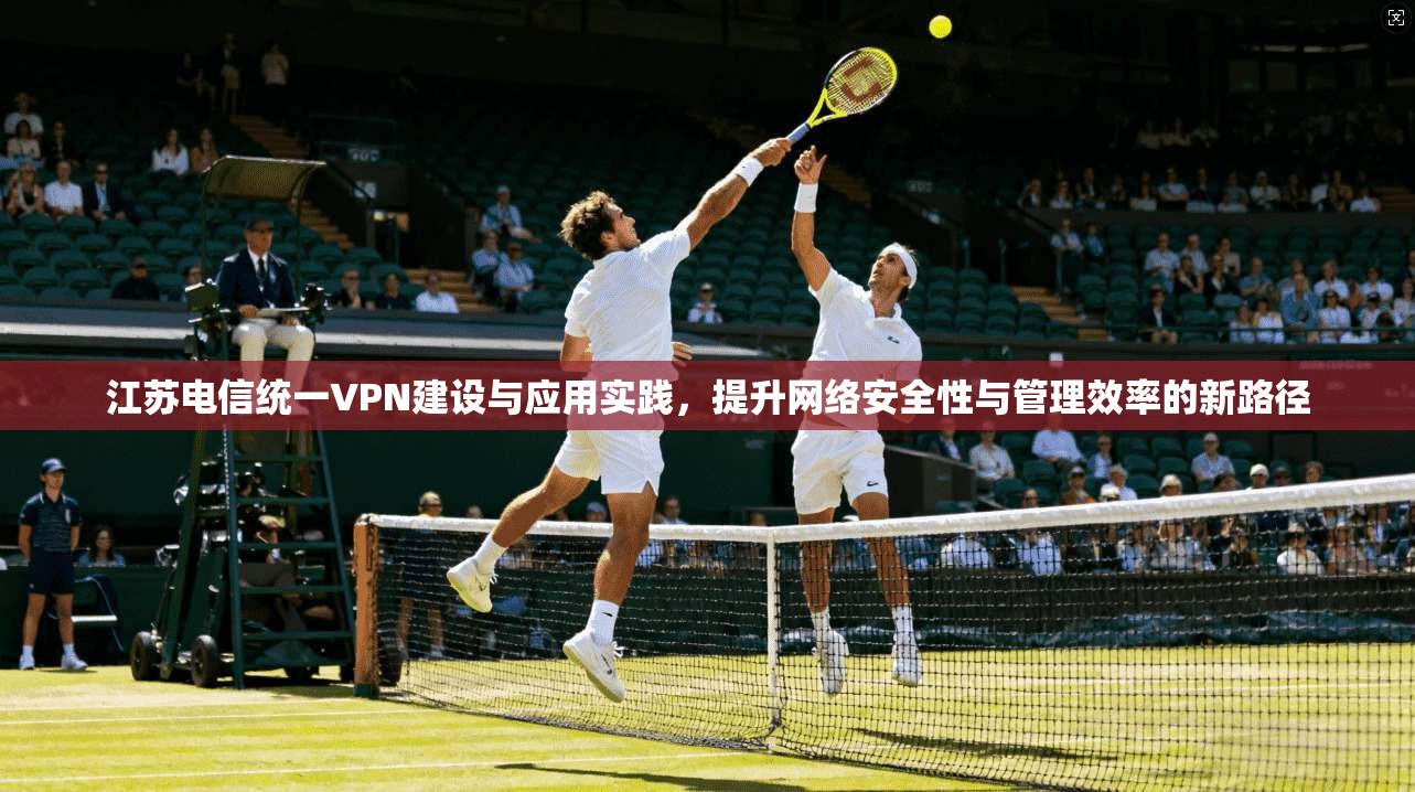 江苏电信统一VPN建设与应用实践，提升网络安全性与管理效率的新路径