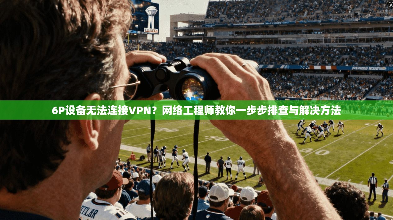 6P设备无法连接VPN？网络工程师教你一步步排查与解决方法