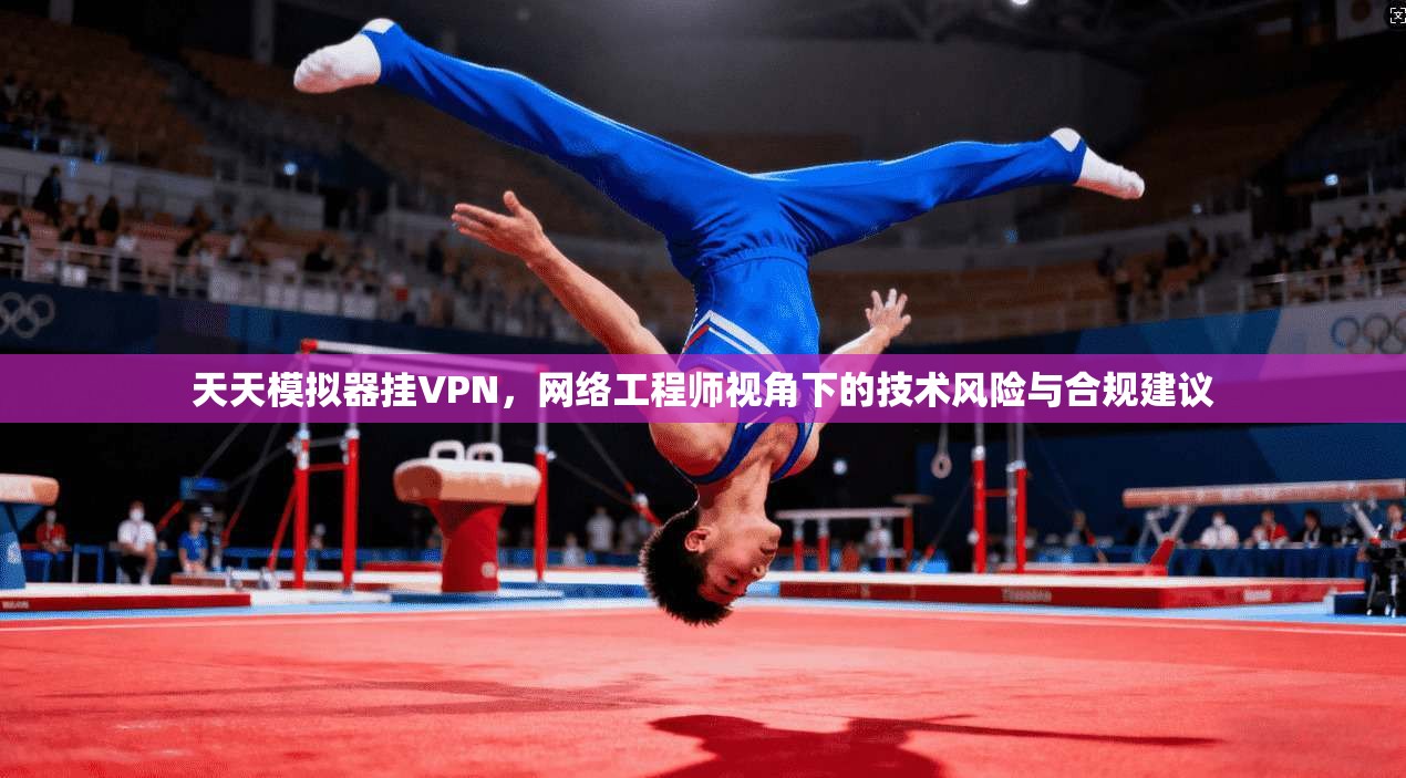 天天模拟器挂VPN，网络工程师视角下的技术风险与合规建议
