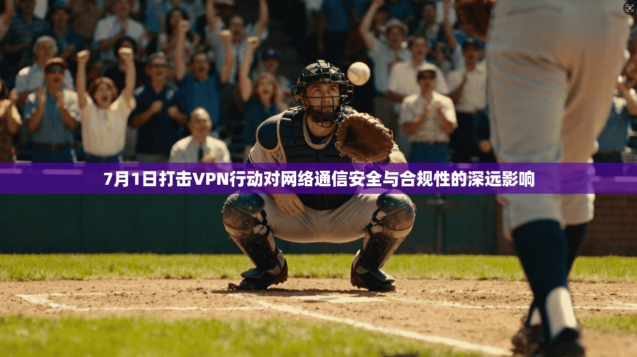 7月1日打击VPN行动对网络通信安全与合规性的深远影响