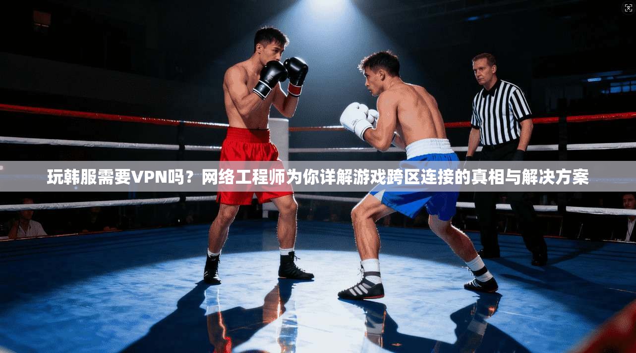 玩韩服需要VPN吗？网络工程师为你详解游戏跨区连接的真相与解决方案