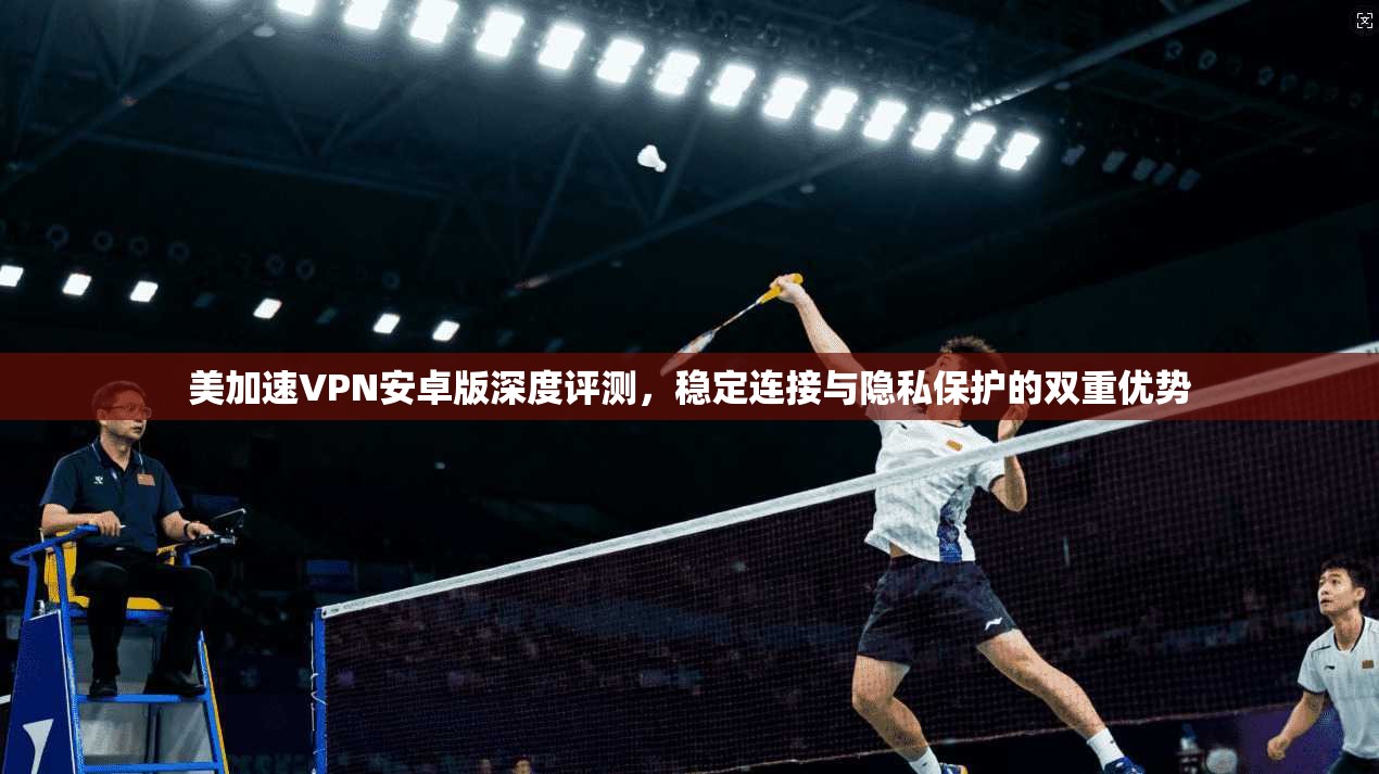 美加速VPN安卓版深度评测，稳定连接与隐私保护的双重优势