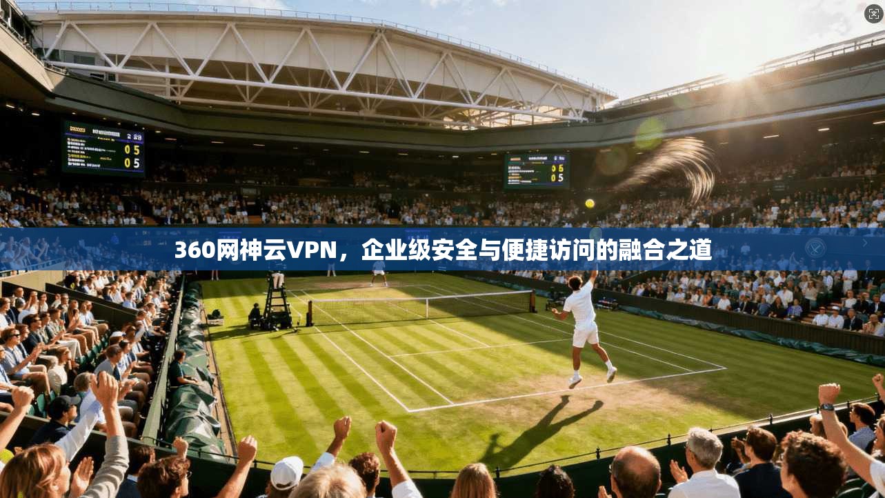 360网神云VPN，企业级安全与便捷访问的融合之道