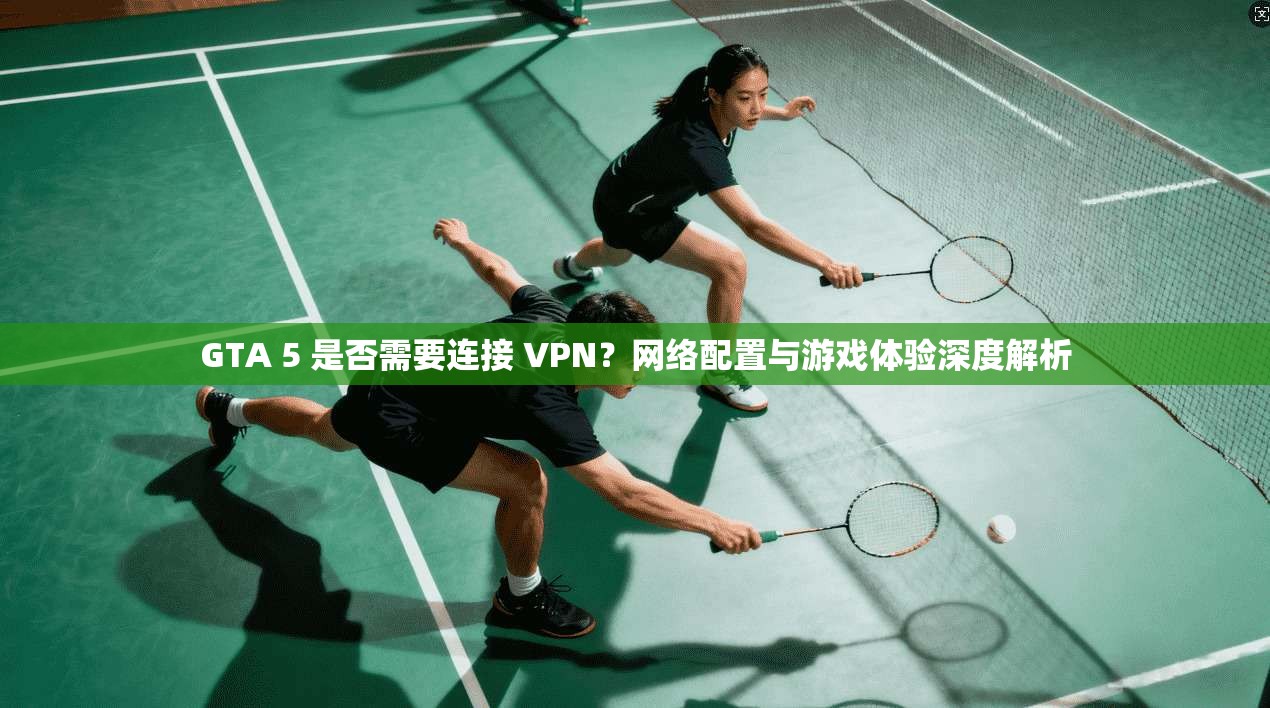 GTA 5 是否需要连接 VPN？网络配置与游戏体验深度解析