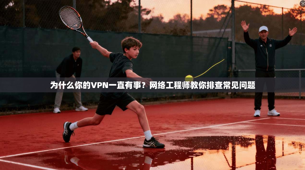 为什么你的VPN一直有事？网络工程师教你排查常见问题