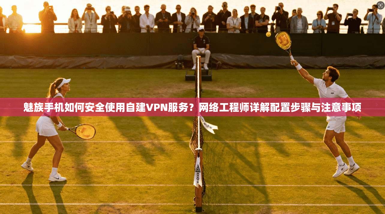 魅族手机如何安全使用自建VPN服务？网络工程师详解配置步骤与注意事项