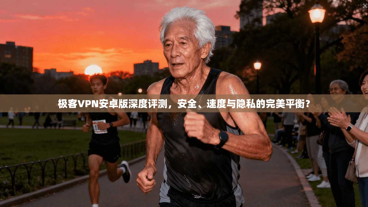 极客VPN安卓版深度评测，安全、速度与隐私的完美平衡？