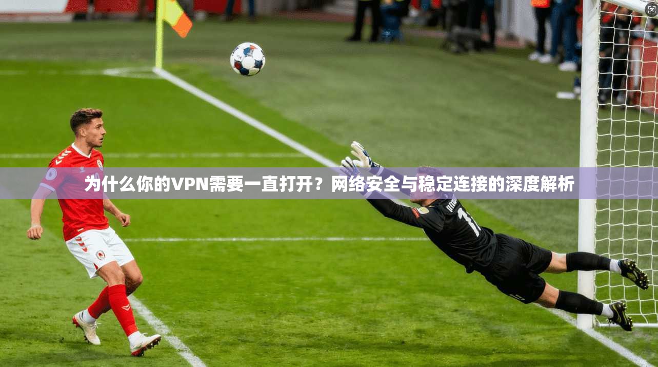为什么你的VPN需要一直打开？网络安全与稳定连接的深度解析