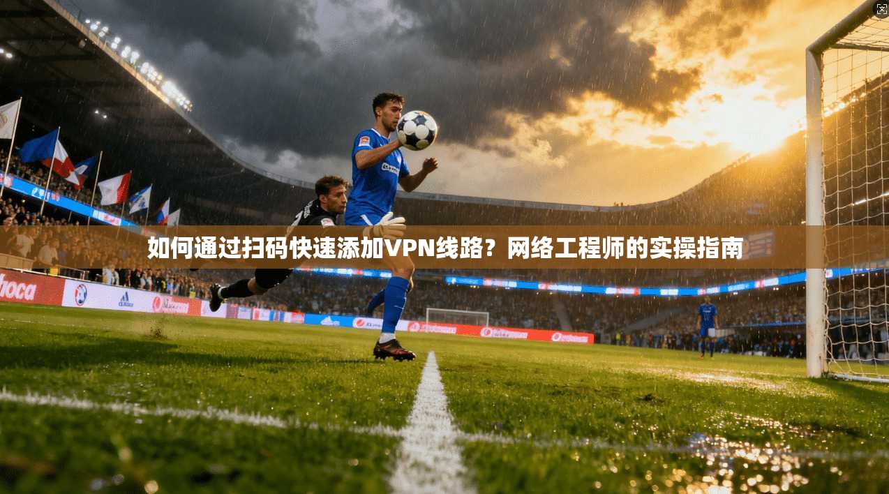 如何通过扫码快速添加VPN线路？网络工程师的实操指南