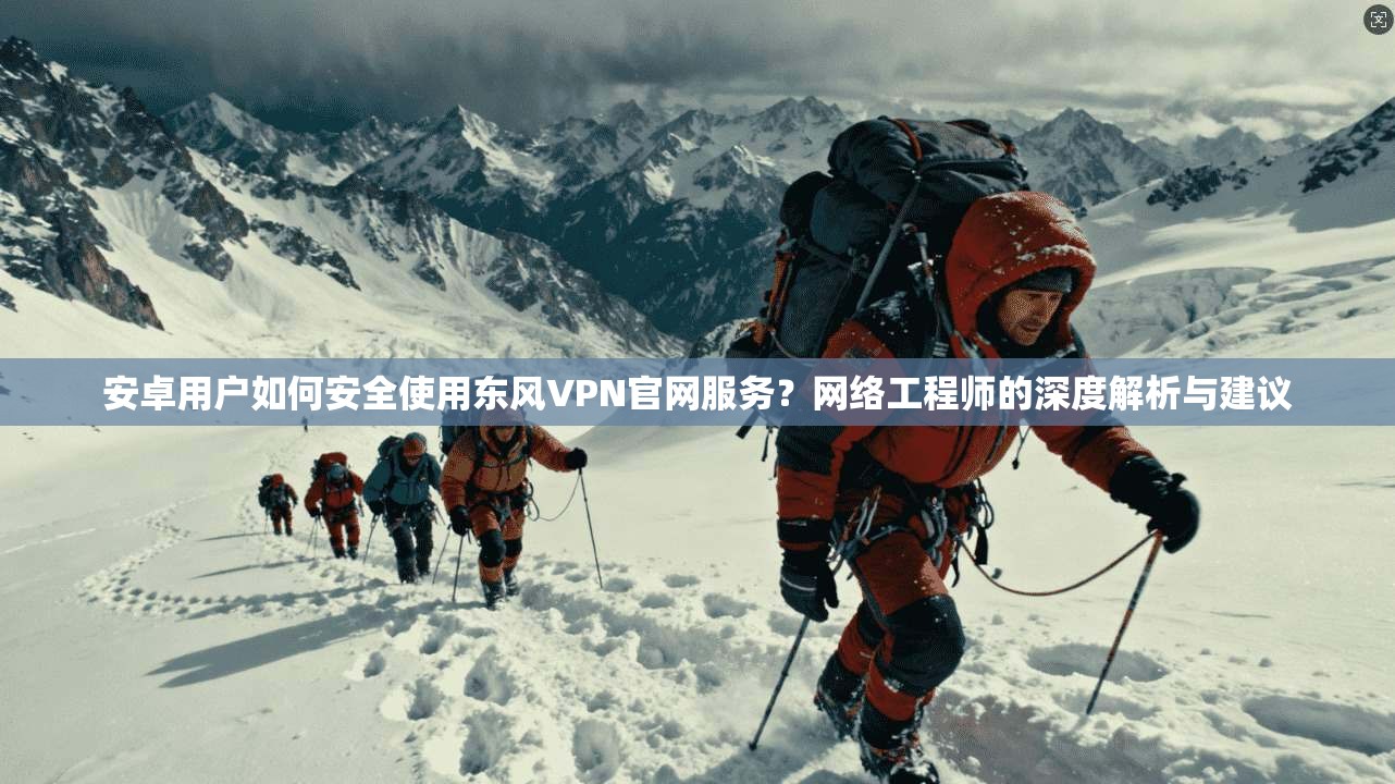 安卓用户如何安全使用东风VPN官网服务？网络工程师的深度解析与建议