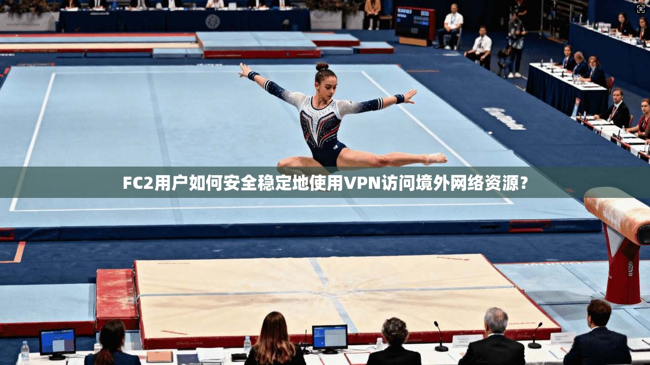 FC2用户如何安全稳定地使用VPN访问境外网络资源？