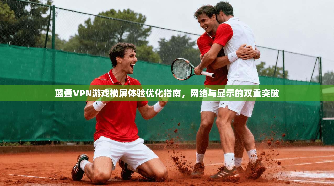 蓝叠VPN游戏横屏体验优化指南，网络与显示的双重突破