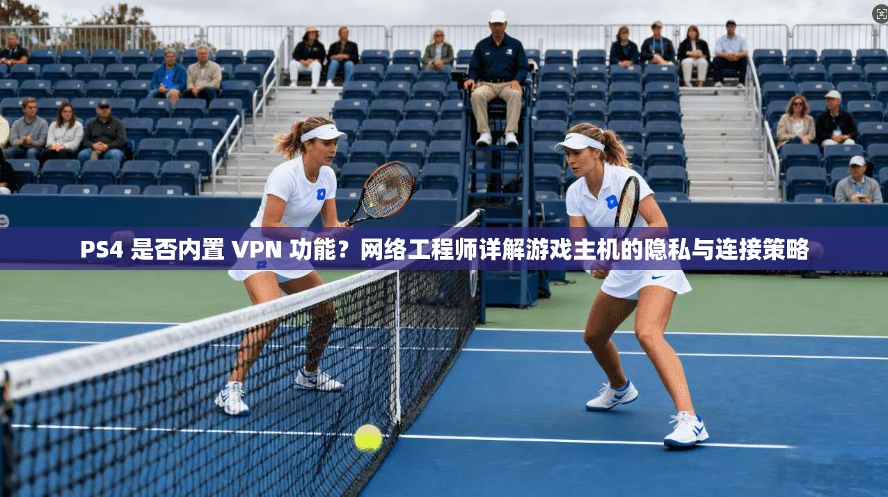 PS4 是否内置 VPN 功能？网络工程师详解游戏主机的隐私与连接策略