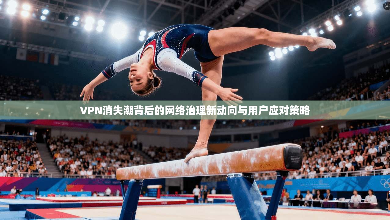 VPN消失潮背后的网络治理新动向与用户应对策略