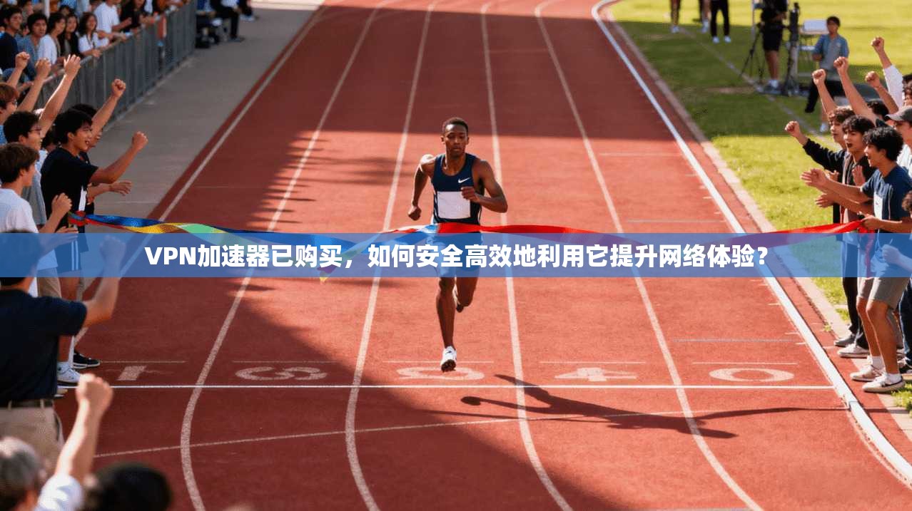 VPN加速器已购买，如何安全高效地利用它提升网络体验？