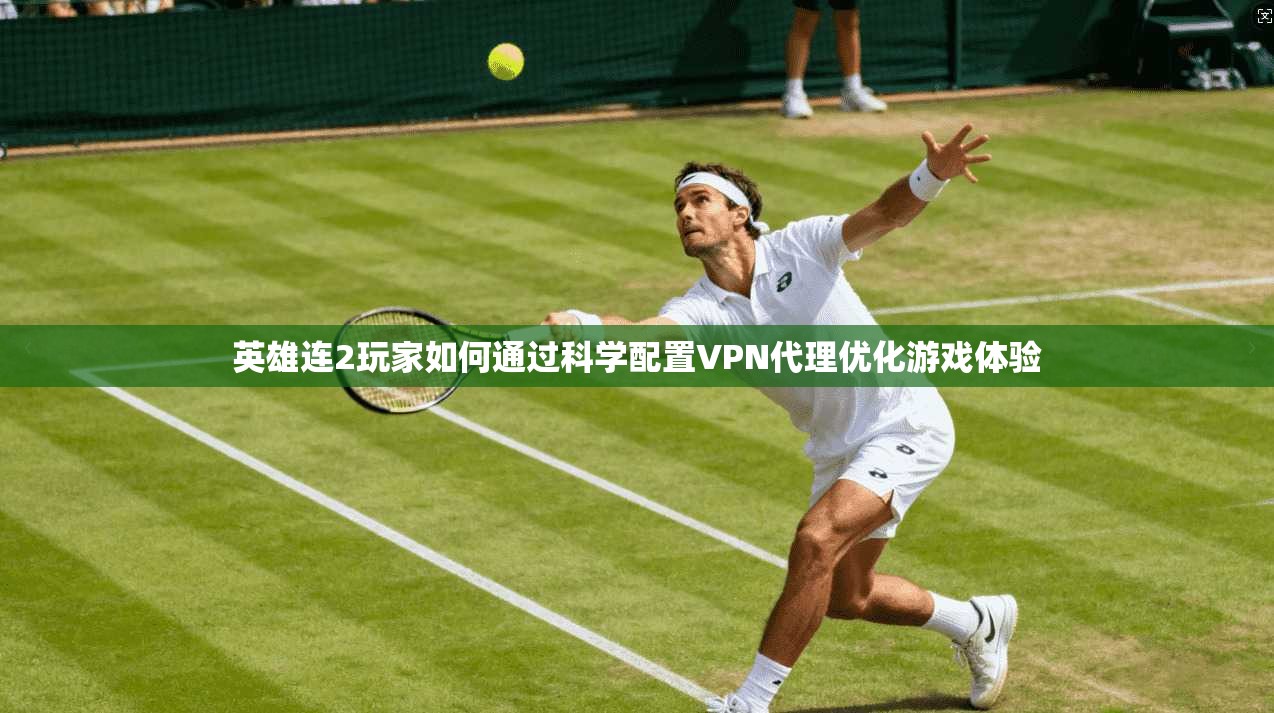 英雄连2玩家如何通过科学配置VPN代理优化游戏体验