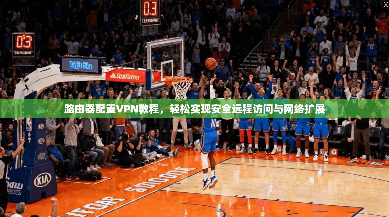 路由器配置VPN教程，轻松实现安全远程访问与网络扩展