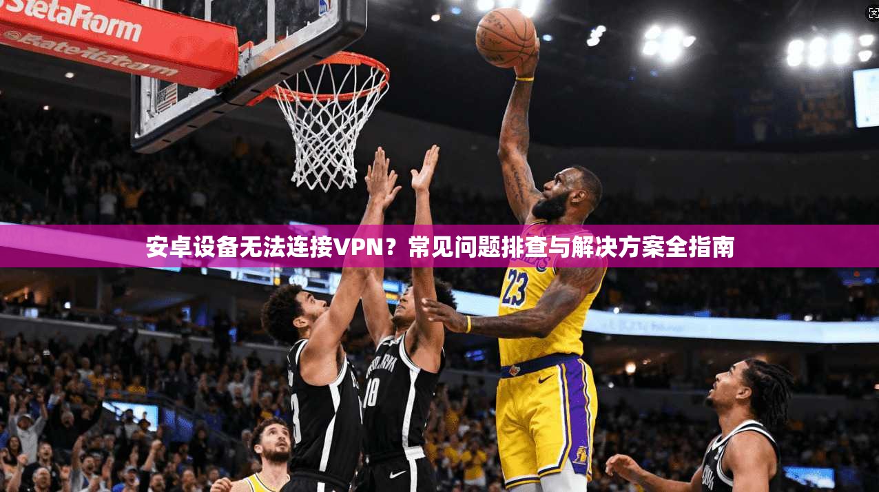 安卓设备无法连接VPN？常见问题排查与解决方案全指南