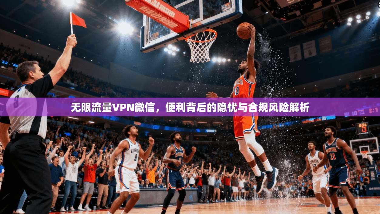 无限流量VPN微信，便利背后的隐忧与合规风险解析