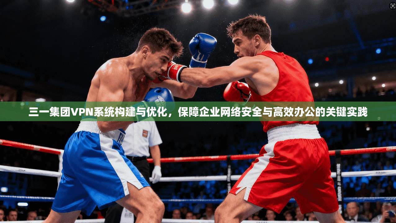 三一集团VPN系统构建与优化，保障企业网络安全与高效办公的关键实践