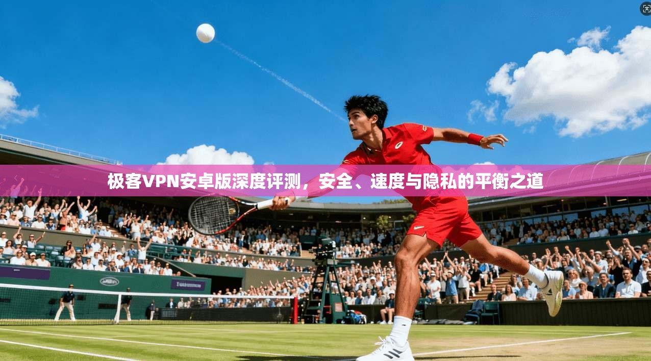 极客VPN安卓版深度评测，安全、速度与隐私的平衡之道