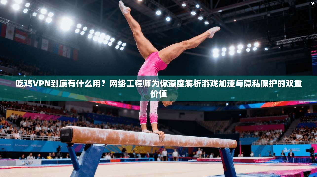 吃鸡VPN到底有什么用？网络工程师为你深度解析游戏加速与隐私保护的双重价值