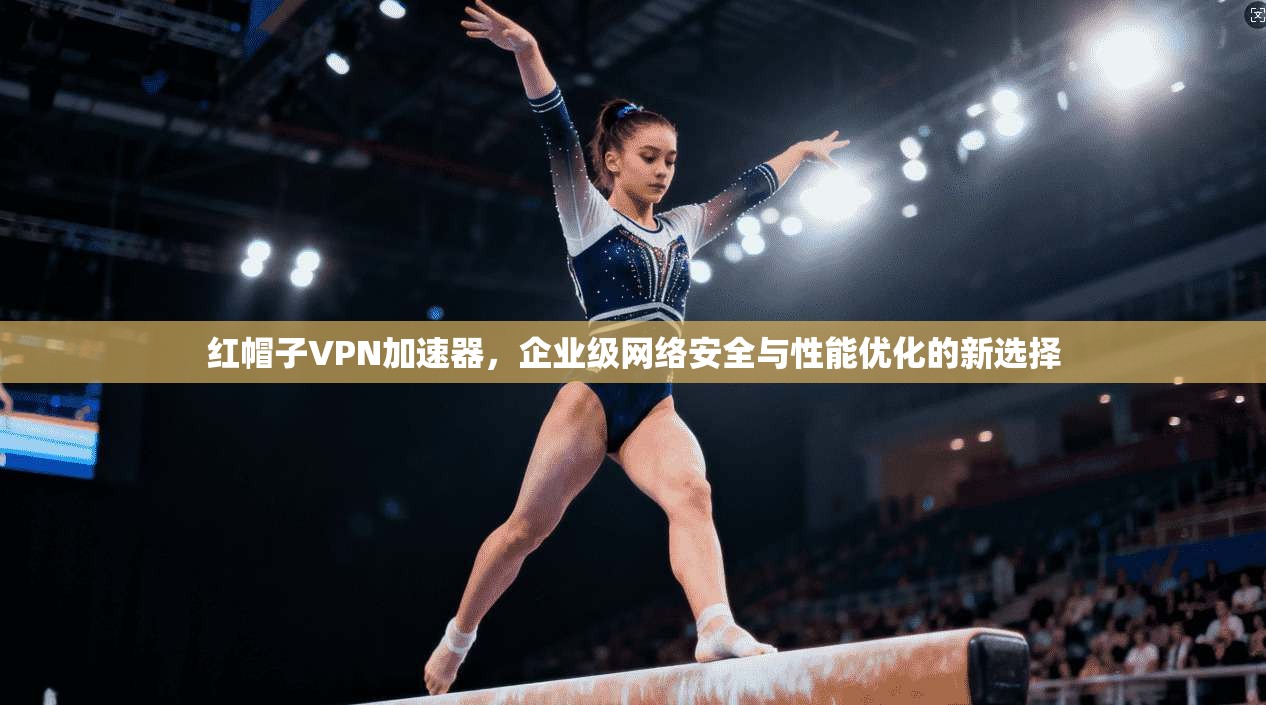 红帽子VPN加速器，企业级网络安全与性能优化的新选择
