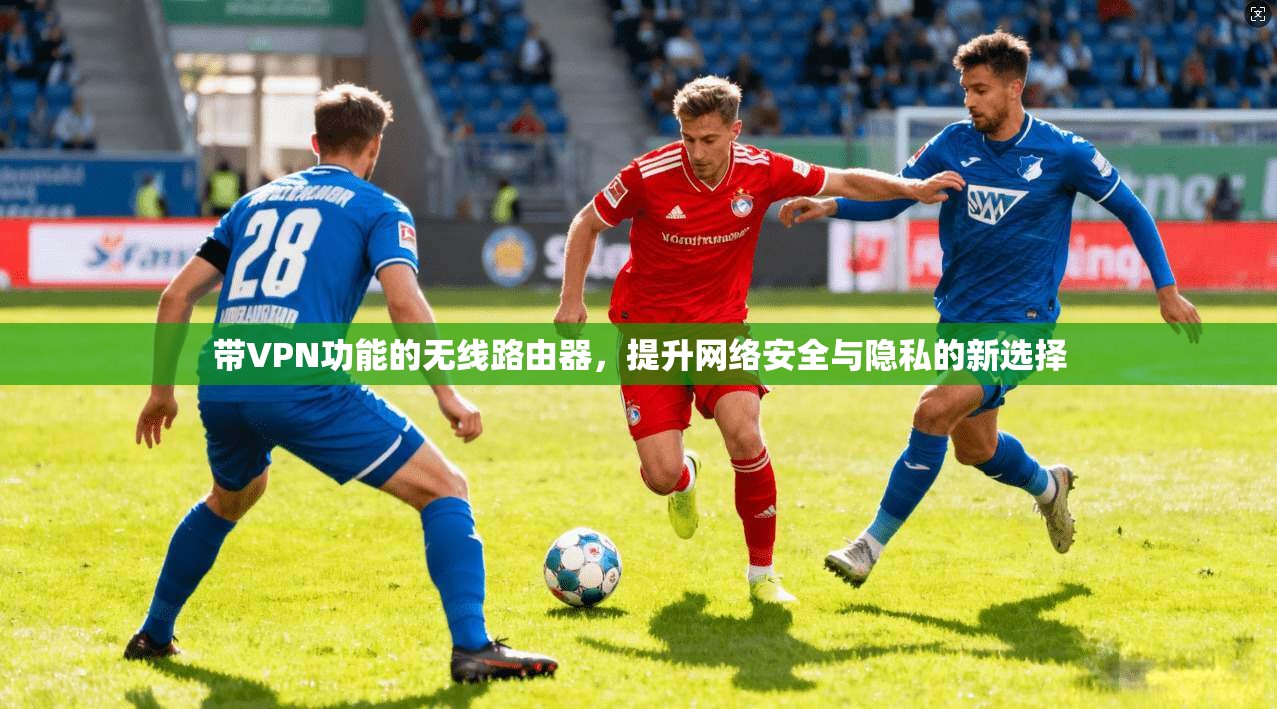 带VPN功能的无线路由器，提升网络安全与隐私的新选择