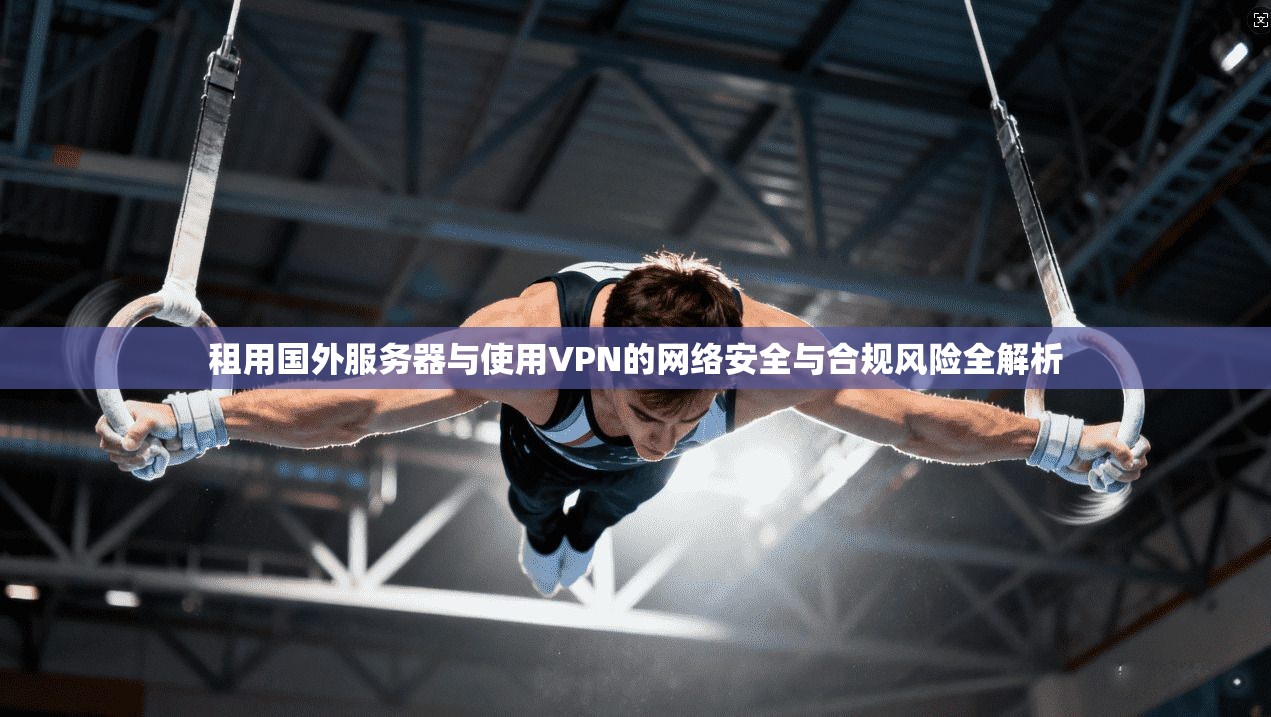 租用国外服务器与使用VPN的网络安全与合规风险全解析