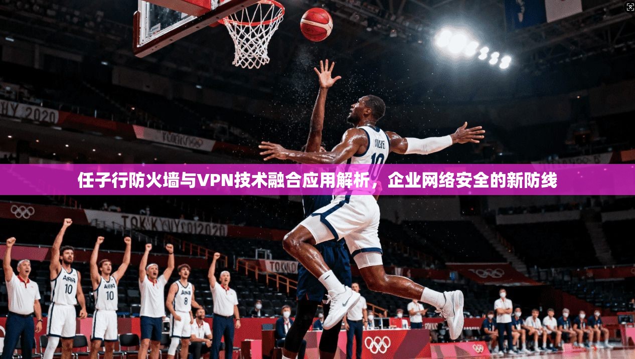 任子行防火墙与VPN技术融合应用解析，企业网络安全的新防线