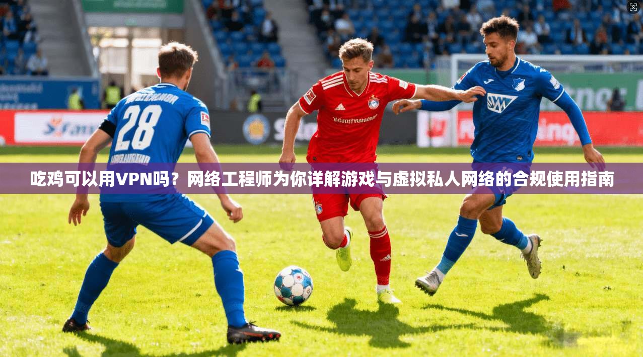 吃鸡可以用VPN吗？网络工程师为你详解游戏与虚拟私人网络的合规使用指南