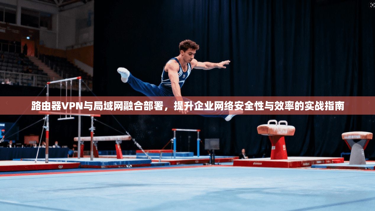 路由器VPN与局域网融合部署，提升企业网络安全性与效率的实战指南