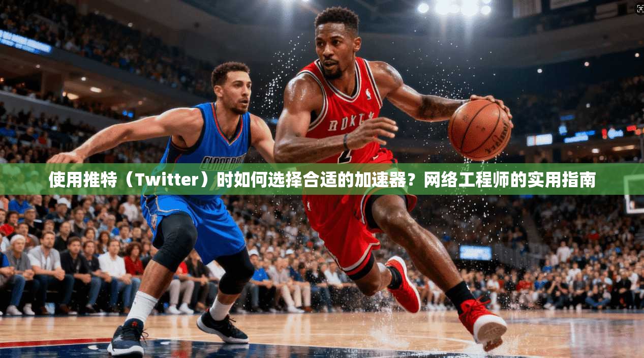 使用推特（Twitter）时如何选择合适的加速器？网络工程师的实用指南