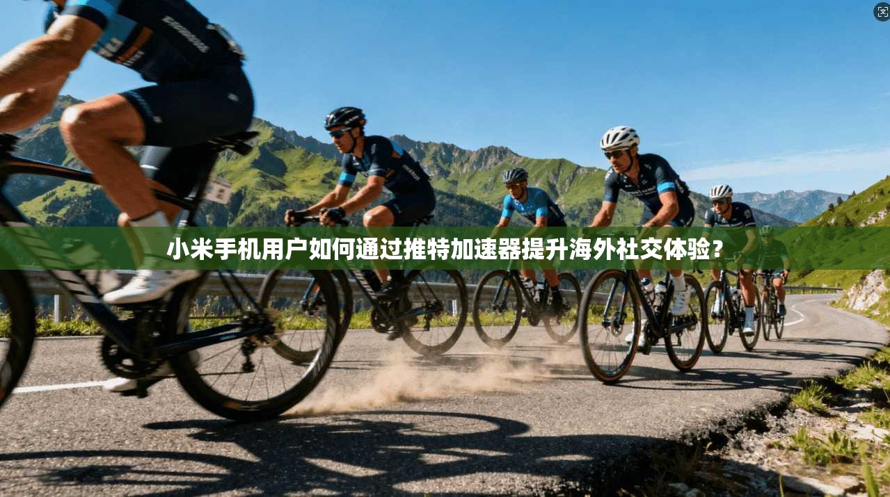 小米手机用户如何通过推特加速器提升海外社交体验？