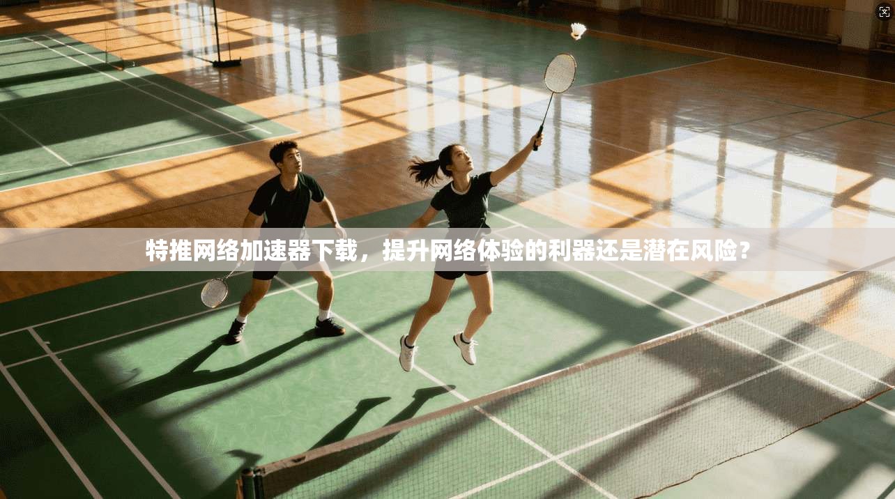 特推网络加速器下载，提升网络体验的利器还是潜在风险？