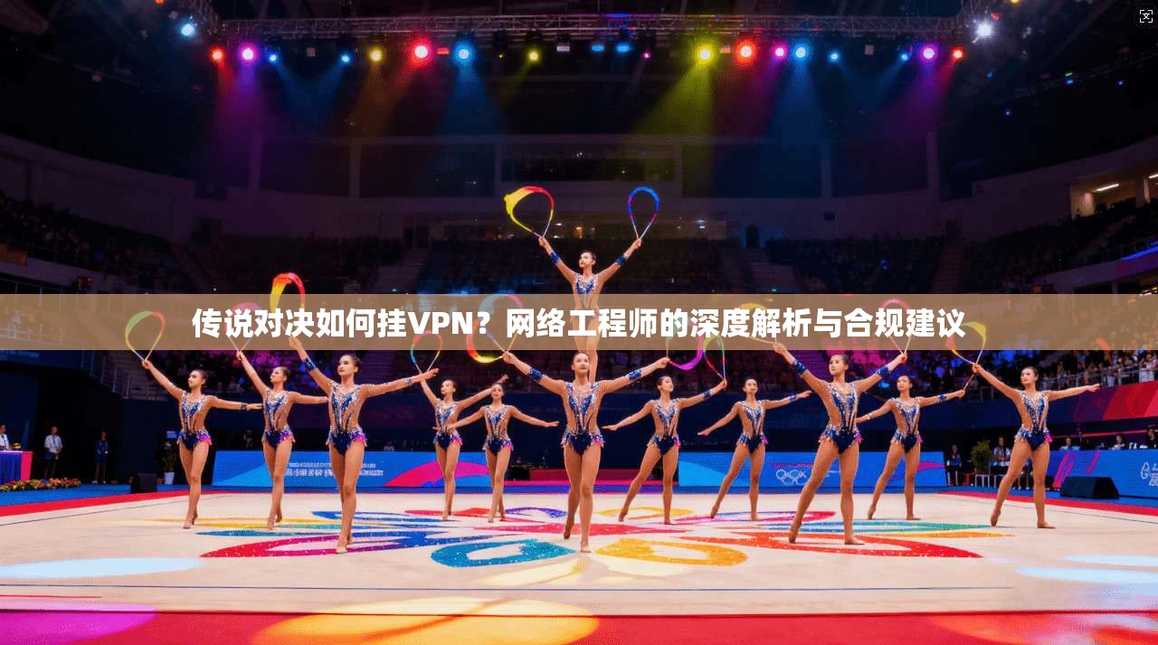 传说对决如何挂VPN？网络工程师的深度解析与合规建议