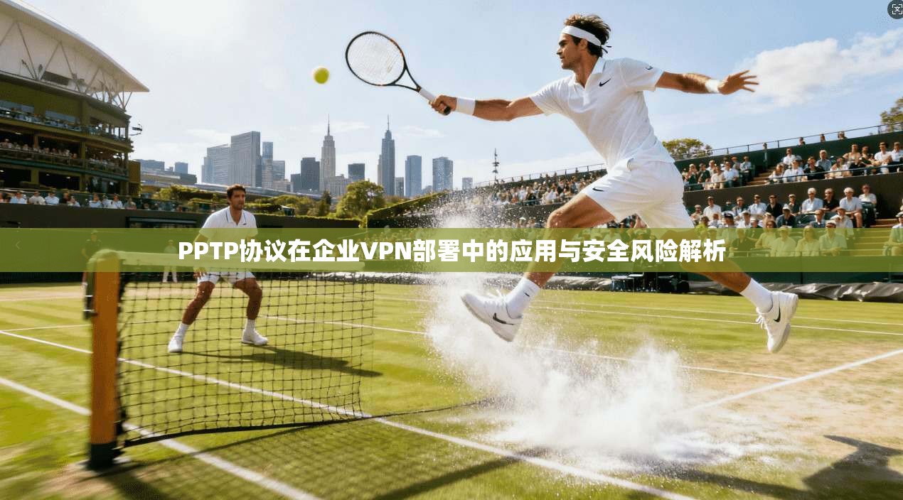 PPTP协议在企业VPN部署中的应用与安全风险解析