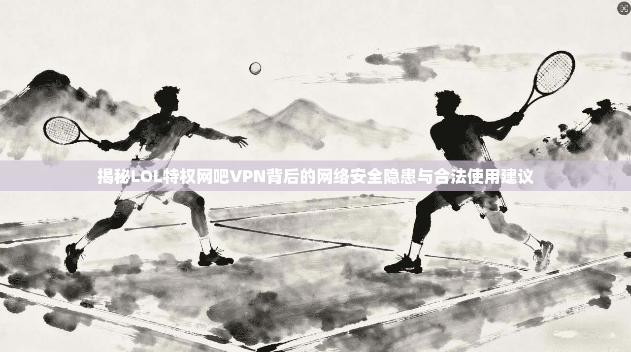 揭秘LOL特权网吧VPN背后的网络安全隐患与合法使用建议