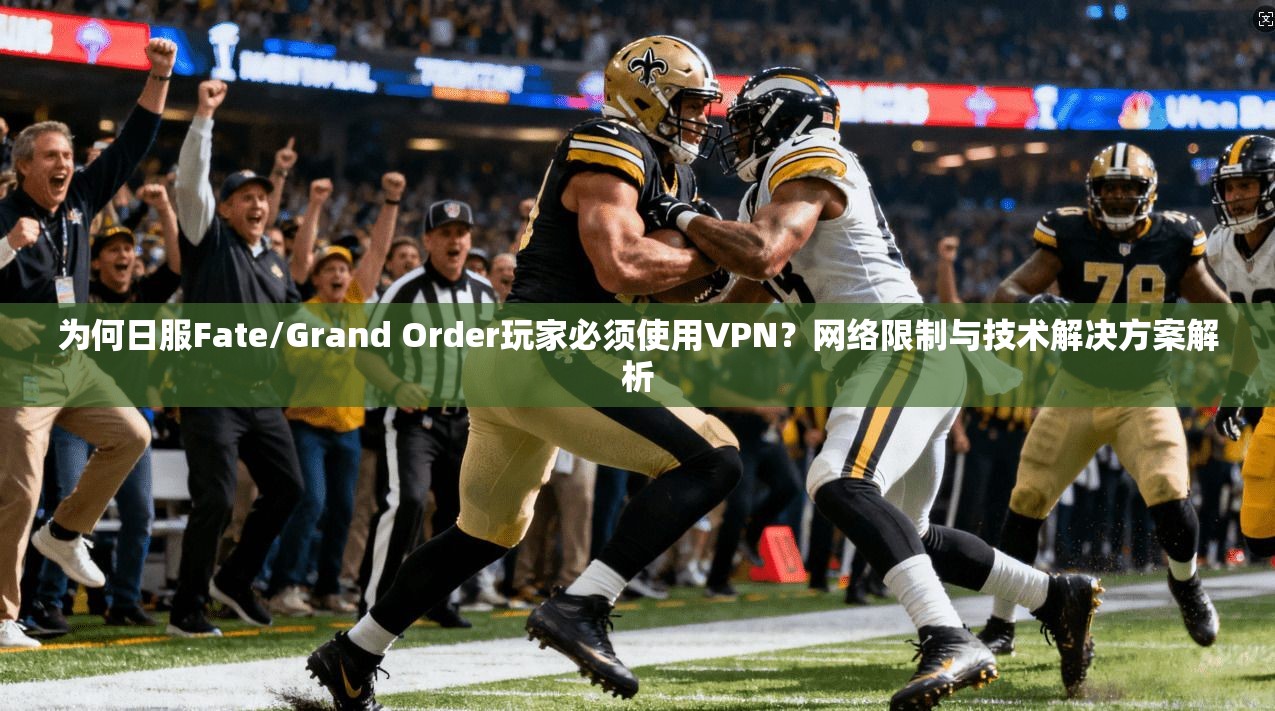 为何日服Fate/Grand Order玩家必须使用VPN？网络限制与技术解决方案解析