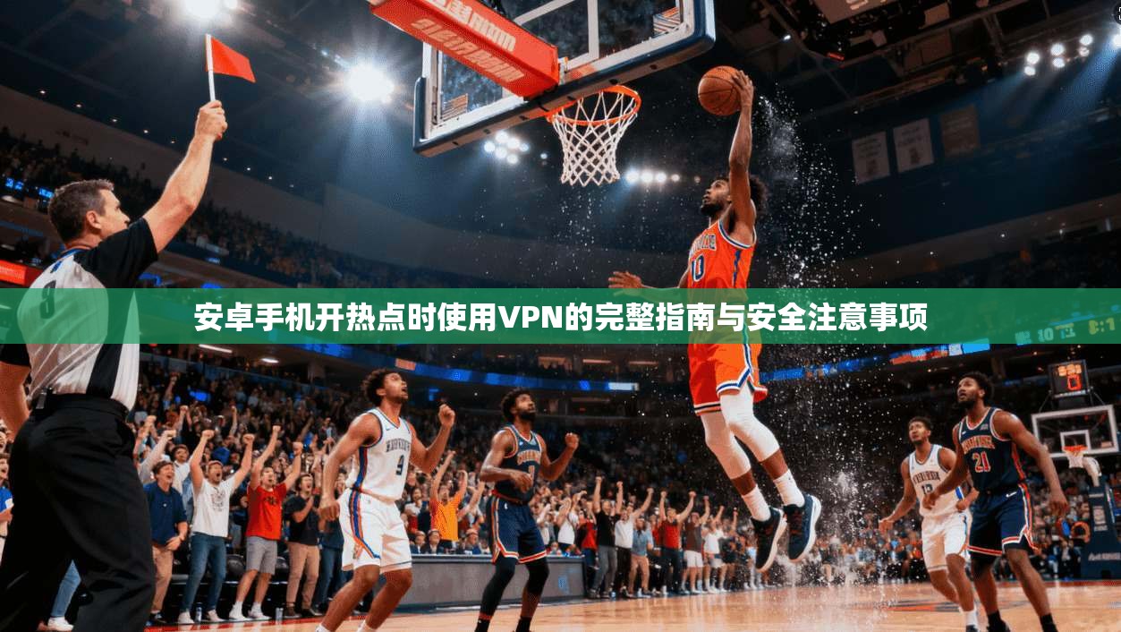 安卓手机开热点时使用VPN的完整指南与安全注意事项