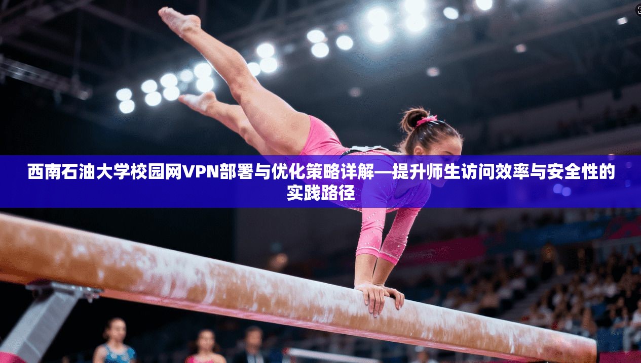 西南石油大学校园网VPN部署与优化策略详解—提升师生访问效率与安全性的实践路径
