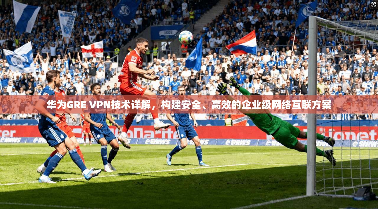 华为GRE VPN技术详解，构建安全、高效的企业级网络互联方案