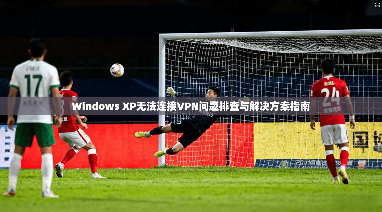 Windows XP无法连接VPN问题排查与解决方案指南
